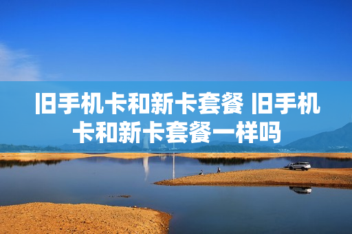 旧手机卡和新卡套餐 旧手机卡和新卡套餐一样吗