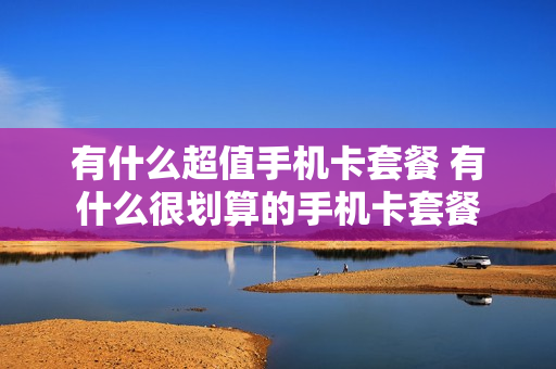 有什么超值手机卡套餐 有什么很划算的手机卡套餐