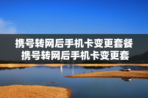 携号转网后手机卡变更套餐 携号转网后手机卡变更套餐了