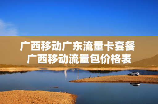 广西移动广东流量卡套餐 广西移动流量包价格表