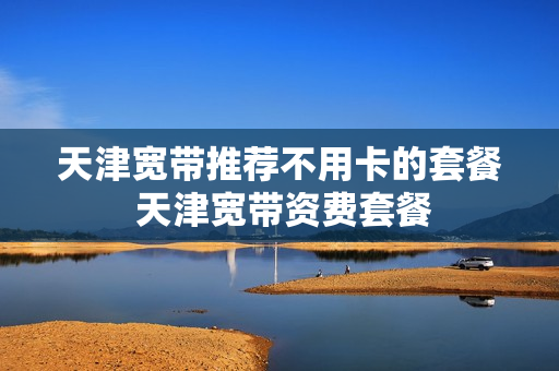 天津宽带推荐不用卡的套餐 天津宽带资费套餐