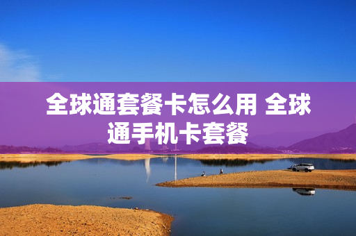全球通套餐卡怎么用 全球通手机卡套餐