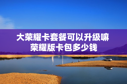 大荣耀卡套餐可以升级嘛 荣耀版卡包多少钱