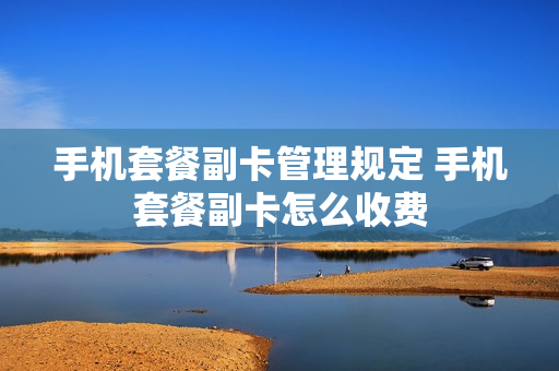 手机套餐副卡管理规定 手机套餐副卡怎么收费