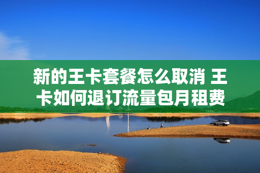 新的王卡套餐怎么取消 王卡如何退订流量包月租费