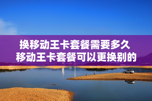 换移动王卡套餐需要多久 移动王卡套餐可以更换别的套餐吗