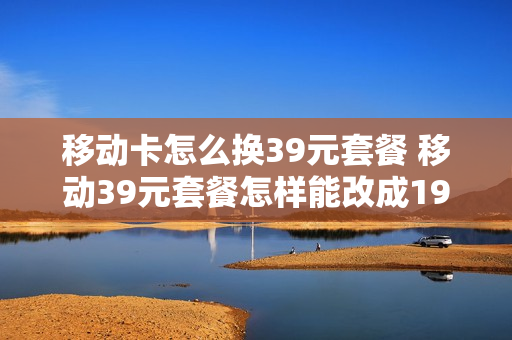 移动卡怎么换39元套餐 移动39元套餐怎样能改成19元套餐