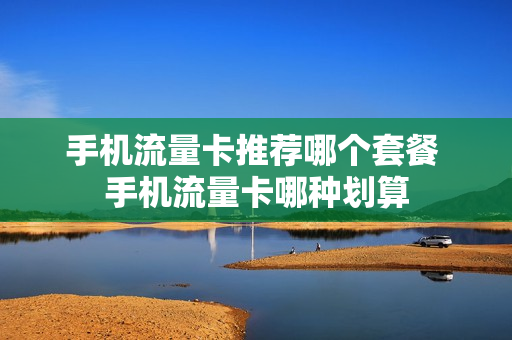 手机流量卡推荐哪个套餐 手机流量卡哪种划算