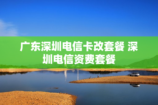广东深圳电信卡改套餐 深圳电信资费套餐
