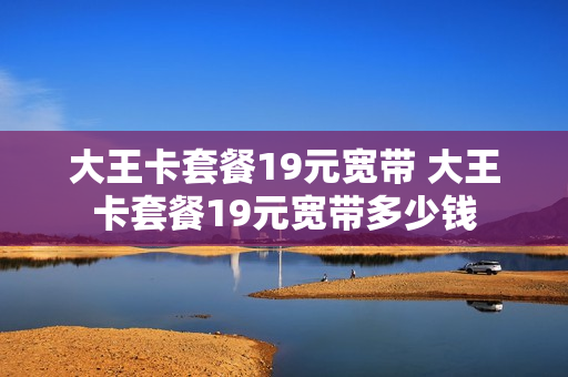 大王卡套餐19元宽带 大王卡套餐19元宽带多少钱