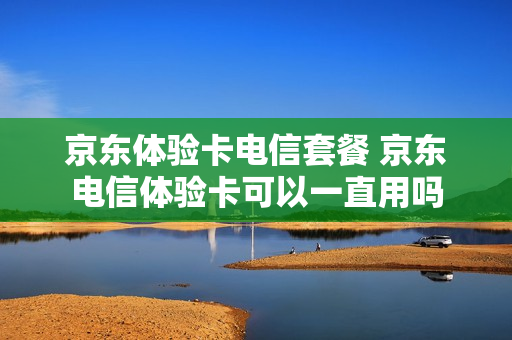 京东体验卡电信套餐 京东电信体验卡可以一直用吗