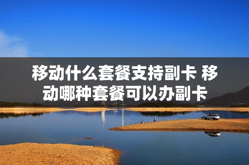 移动什么套餐支持副卡 移动哪种套餐可以办副卡
