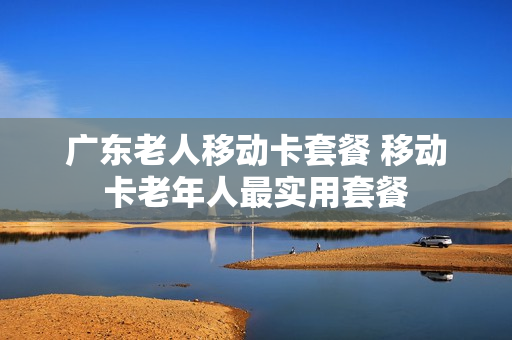 广东老人移动卡套餐 移动卡老年人最实用套餐