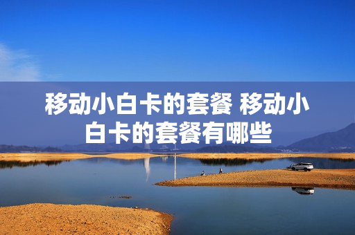 移动小白卡的套餐 移动小白卡的套餐有哪些