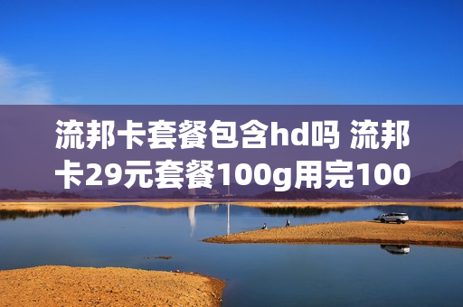 流邦卡套餐包含hd吗 流邦卡29元套餐100g用完100g扣费吗