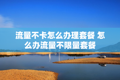 流量不卡怎么办理套餐 怎么办流量不限量套餐