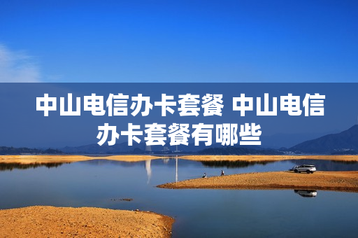 中山电信办卡套餐 中山电信办卡套餐有哪些