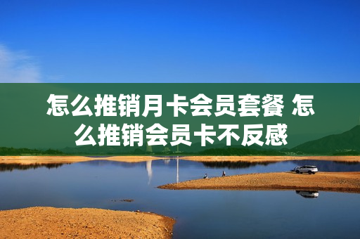 怎么推销月卡会员套餐 怎么推销会员卡不反感