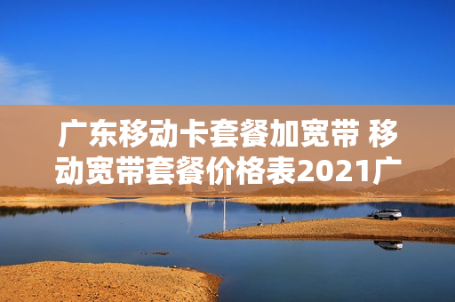 广东移动卡套餐加宽带 移动宽带套餐价格表2021广东