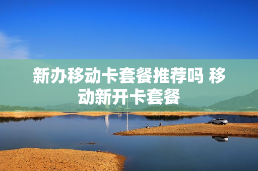 新办移动卡套餐推荐吗 移动新开卡套餐