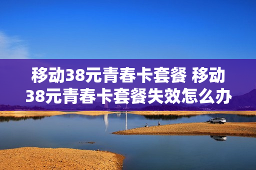 移动38元青春卡套餐 移动38元青春卡套餐失效怎么办