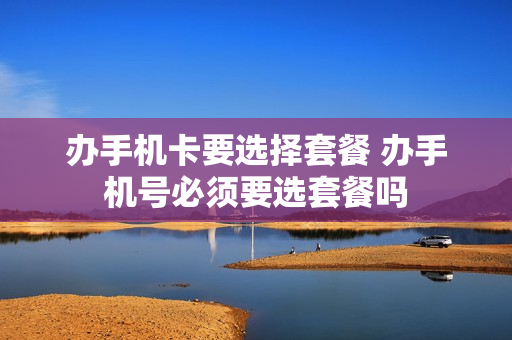 办手机卡要选择套餐 办手机号必须要选套餐吗