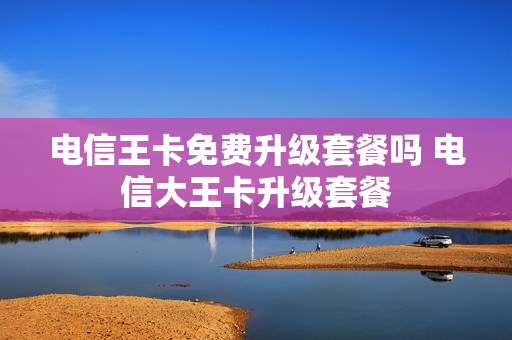 电信王卡免费升级套餐吗 电信大王卡升级套餐