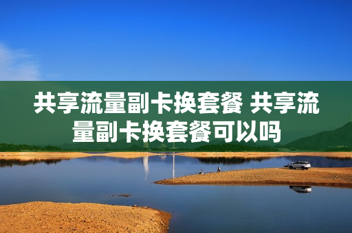 共享流量副卡换套餐 共享流量副卡换套餐可以吗