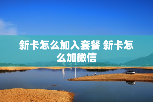 新卡怎么加入套餐 新卡怎么加微信