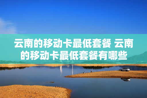 云南的移动卡最低套餐 云南的移动卡最低套餐有哪些