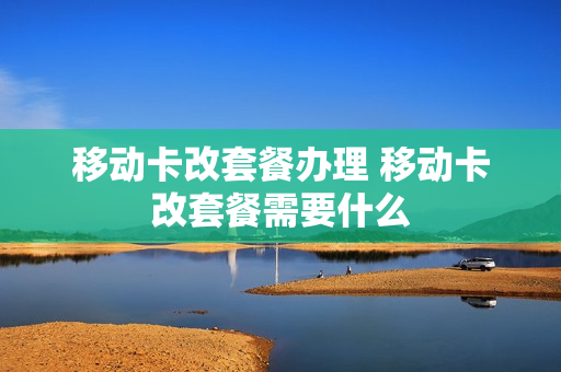 移动卡改套餐办理 移动卡改套餐需要什么