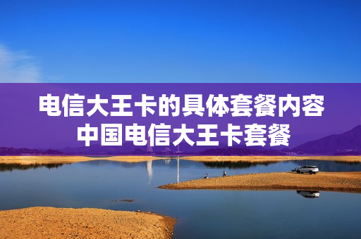 电信大王卡的具体套餐内容 中国电信大王卡套餐