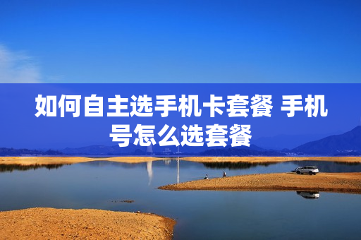 如何自主选手机卡套餐 手机号怎么选套餐