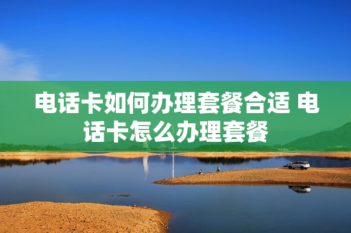 电话卡如何办理套餐合适 电话卡怎么办理套餐