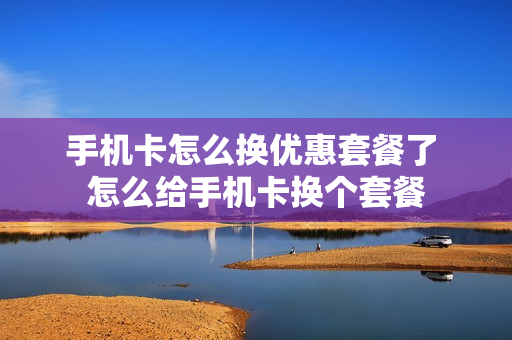 手机卡怎么换优惠套餐了 怎么给手机卡换个套餐