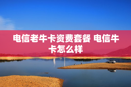电信老牛卡资费套餐 电信牛卡怎么样