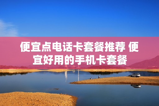 便宜点电话卡套餐推荐 便宜好用的手机卡套餐