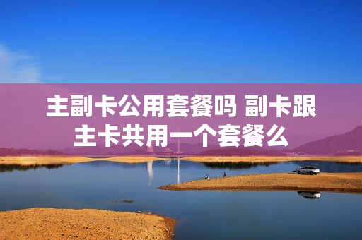 主副卡公用套餐吗 副卡跟主卡共用一个套餐么