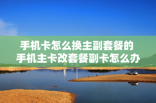 手机卡怎么换主副套餐的 手机主卡改套餐副卡怎么办