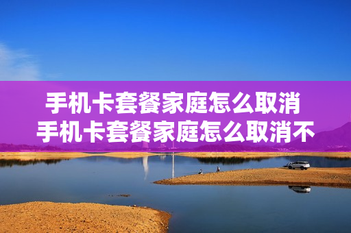 手机卡套餐家庭怎么取消 手机卡套餐家庭怎么取消不了