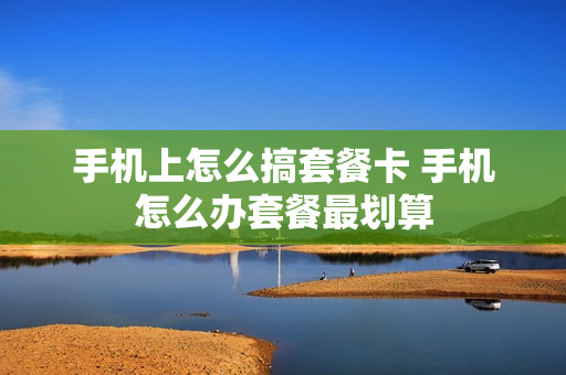 手机上怎么搞套餐卡 手机怎么办套餐最划算