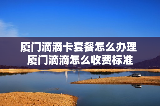 厦门滴滴卡套餐怎么办理 厦门滴滴怎么收费标准