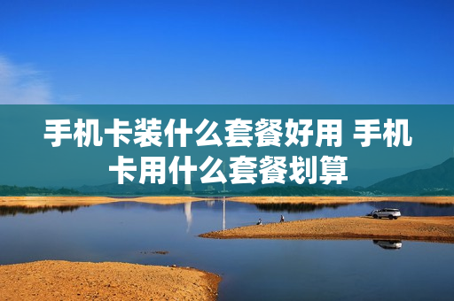 手机卡装什么套餐好用 手机卡用什么套餐划算
