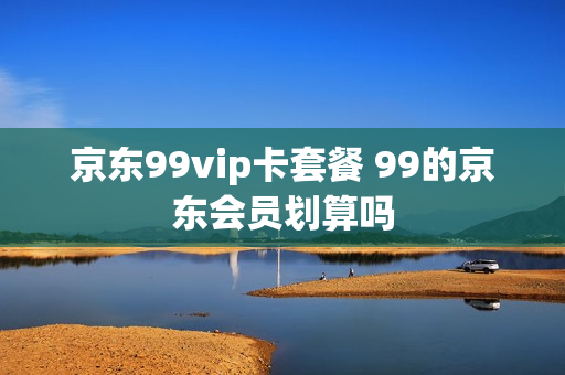 京东99vip卡套餐 99的京东会员划算吗