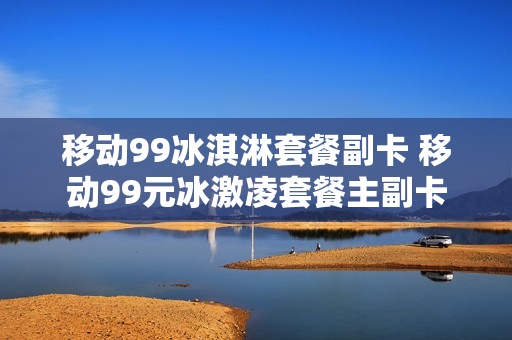 移动99冰淇淋套餐副卡 移动99元冰激凌套餐主副卡