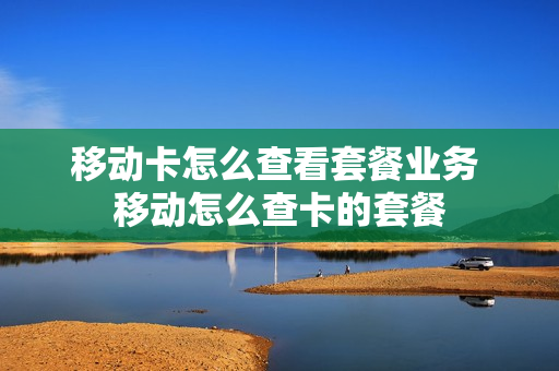 移动卡怎么查看套餐业务 移动怎么查卡的套餐