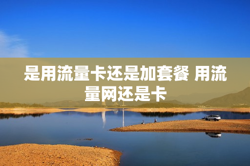 是用流量卡还是加套餐 用流量网还是卡