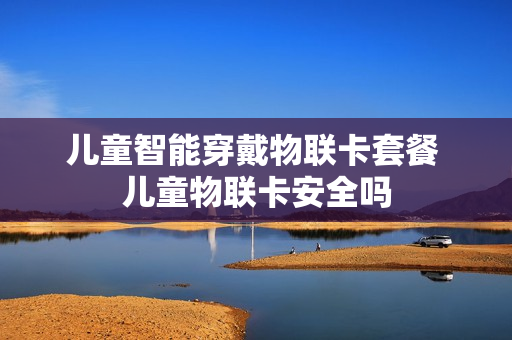 儿童智能穿戴物联卡套餐 儿童物联卡安全吗