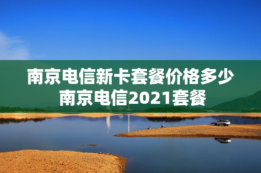 南京电信新卡套餐价格多少 南京电信2021套餐