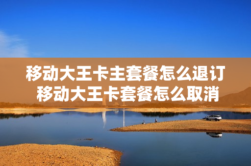 移动大王卡主套餐怎么退订 移动大王卡套餐怎么取消?